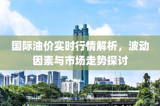 國際油價實時行情解析，波動因素與市場走勢探討