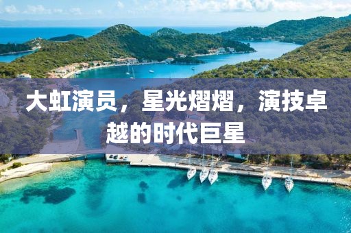 大虹演員，星光熠熠，演技卓越的時代巨星