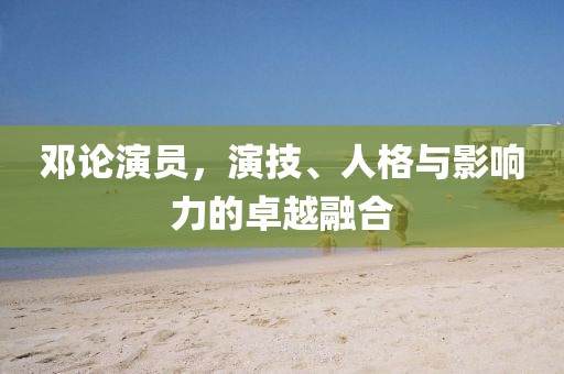鄧論演員，演技、人格與影響力的卓越融合