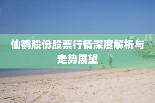 仙鶴股份股票行情深度解析與走勢展望