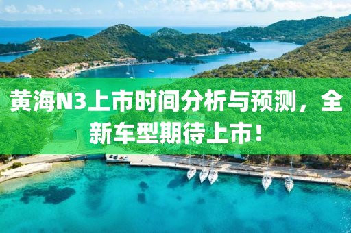 黃海N3上市時間分析與預測，全新車型期待上市！