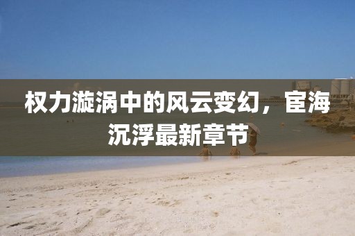權力漩渦中的風云變幻，宦海沉浮最新章節