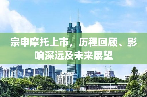 宗申摩托上市，歷程回顧、影響深遠及未來展望