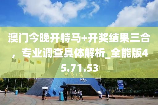澳門今晚開特馬+開獎結果三合，專業調查具體解析_全能版45.71.53