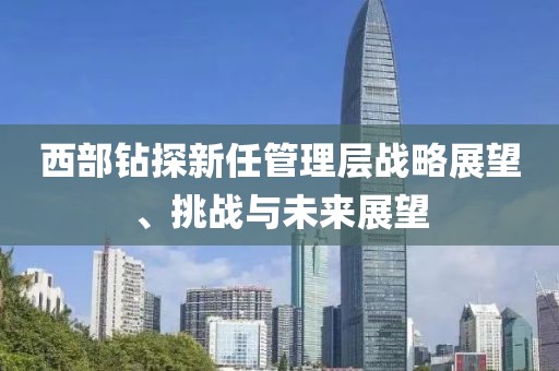 西部鉆探新任管理層戰略展望、挑戰與未來展望