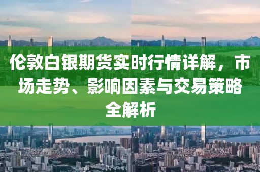 倫敦白銀期貨實時行情詳解，市場走勢、影響因素與交易策略全解析
