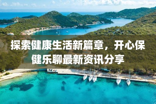 探索健康生活新篇章，開心保健樂聊最新資訊分享