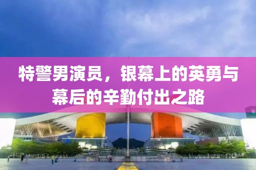 特警男演員，銀幕上的英勇與幕后的辛勤付出之路