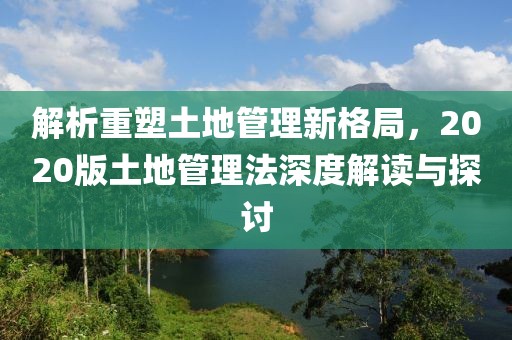 解析重塑土地管理新格局，2020版土地管理法深度解讀與探討