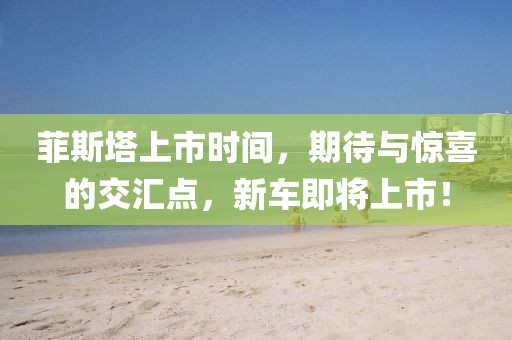 菲斯塔上市時間，期待與驚喜的交匯點，新車即將上市！