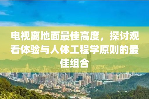 電視離地面最佳高度，探討觀看體驗與人體工程學原則的最佳組合
