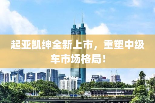 起亞凱紳全新上市，重塑中級車市場格局！