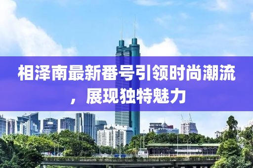 相澤南最新番號引領時尚潮流，展現獨特魅力