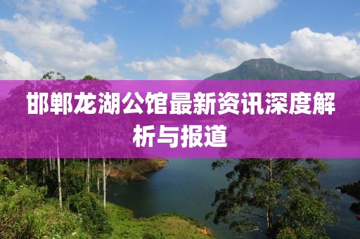 邯鄲龍湖公館最新資訊深度解析與報道