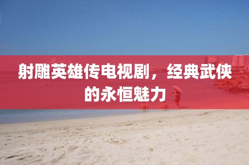 射雕英雄傳電視劇，經典武俠的永恒魅力