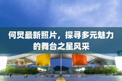 何炅最新照片，探尋多元魅力的舞臺之星風采