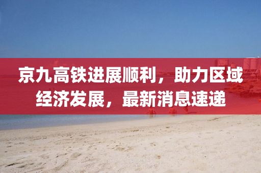 京九高鐵進展順利，助力區域經濟發展，最新消息速遞