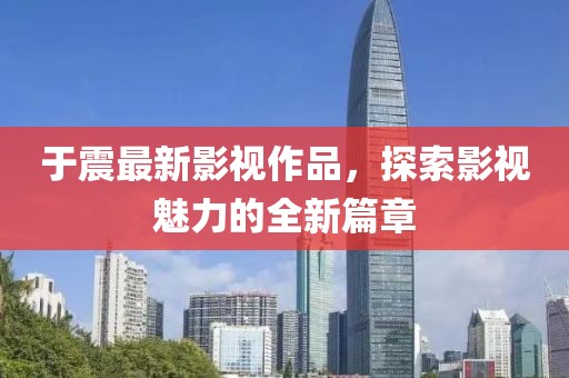 于震最新影視作品，探索影視魅力的全新篇章