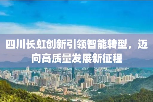 四川長虹創新引領智能轉型，邁向高質量發展新征程