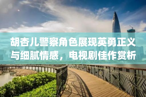 胡杏兒警察角色展現英勇正義與細膩情感，電視劇佳作賞析