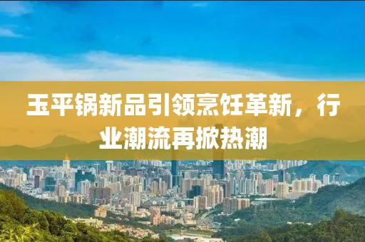玉平鍋新品引領烹飪革新，行業潮流再掀熱潮