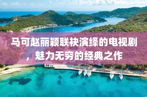 馬可趙麗穎聯袂演繹的電視劇，魅力無窮的經典之作