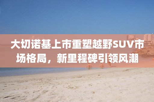 大切諾基上市重塑越野SUV市場格局，新里程碑引領風潮