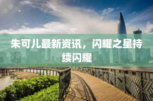 朱可兒最新資訊，閃耀之星持續閃耀