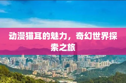 動漫貓耳的魅力，奇幻世界探索之旅