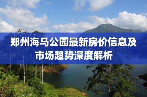 鄭州海馬公園最新房價信息及市場趨勢深度解析