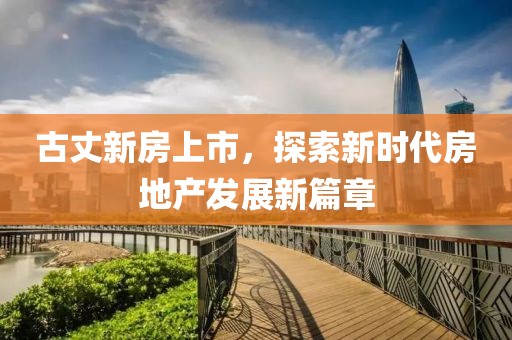 古丈新房上市，探索新時代房地產發展新篇章