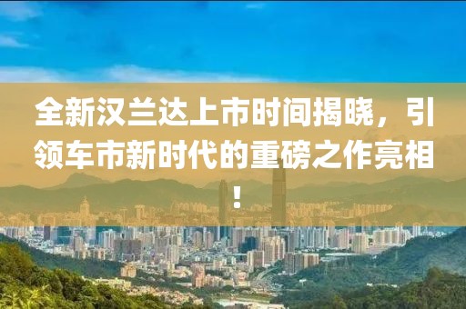 全新漢蘭達上市時間揭曉，引領車市新時代的重磅之作亮相！