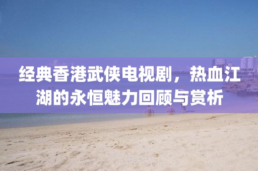 經典香港武俠電視劇，熱血江湖的永恒魅力回顧與賞析