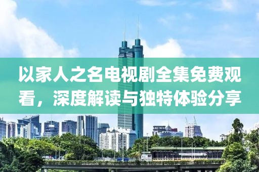 以家人之名電視劇全集免費觀看，深度解讀與獨特體驗分享