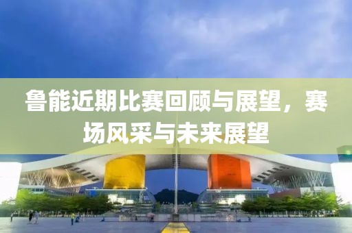 魯能近期比賽回顧與展望，賽場風采與未來展望