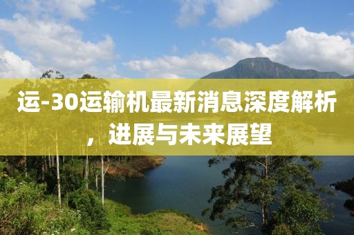 運-30運輸機最新消息深度解析，進展與未來展望