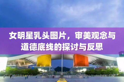 女明星乳頭圖片，審美觀念與道德底線的探討與反思