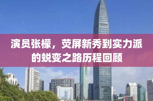 演員張檬，熒屏新秀到實力派的蛻變之路歷程回顧