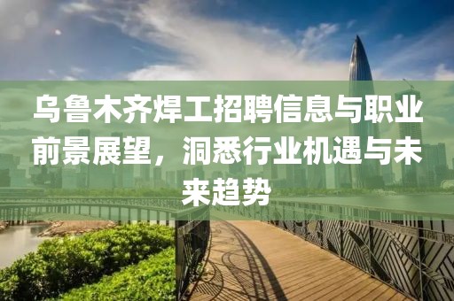 烏魯木齊焊工招聘信息與職業前景展望，洞悉行業機遇與未來趨勢