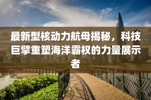 最新型核動力航母揭秘，科技巨擘重塑海洋霸權的力量展示者