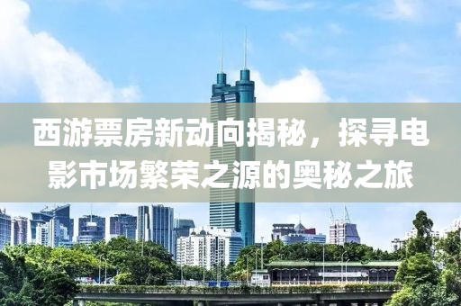 西游票房新動向揭秘，探尋電影市場繁榮之源的奧秘之旅