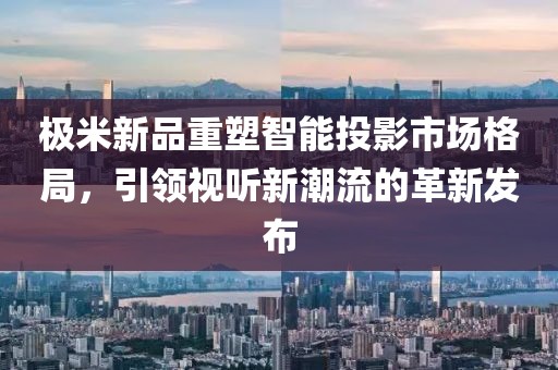極米新品重塑智能投影市場格局，引領視聽新潮流的革新發布