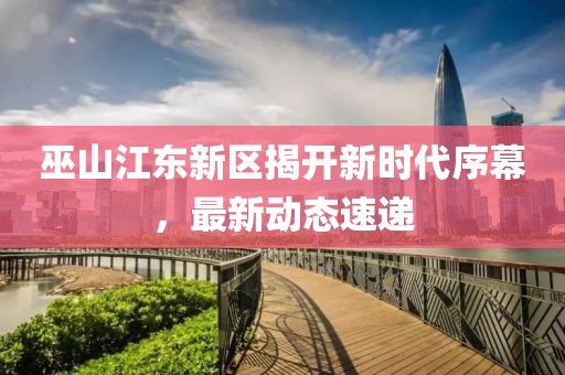 巫山江東新區揭開新時代序幕，最新動態速遞