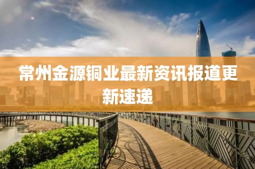 常州金源銅業最新資訊報道更新速遞