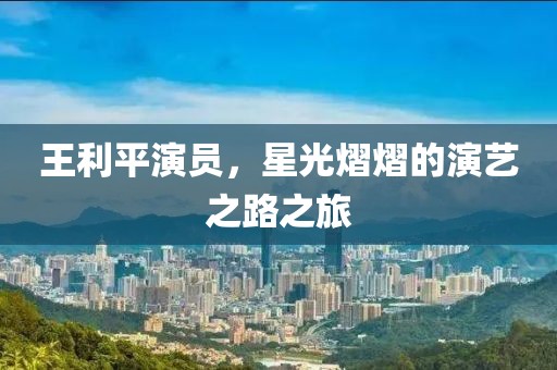 王利平演員，星光熠熠的演藝之路之旅