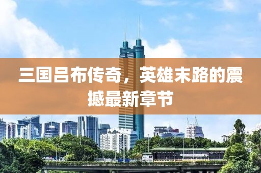 三國呂布傳奇，英雄末路的震撼最新章節