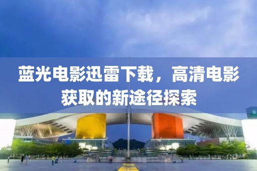藍光電影迅雷下載，高清電影獲取的新途徑探索