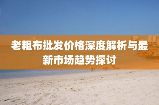 老粗布批發價格深度解析與最新市場趨勢探討