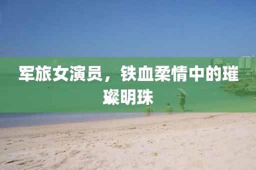 軍旅女演員，鐵血柔情中的璀璨明珠