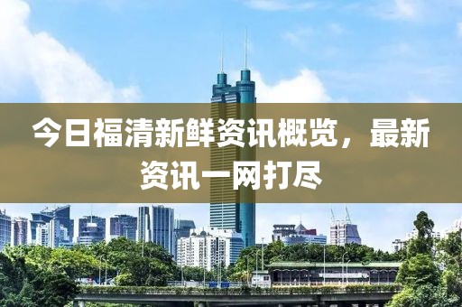 今日福清新鮮資訊概覽，最新資訊一網打盡